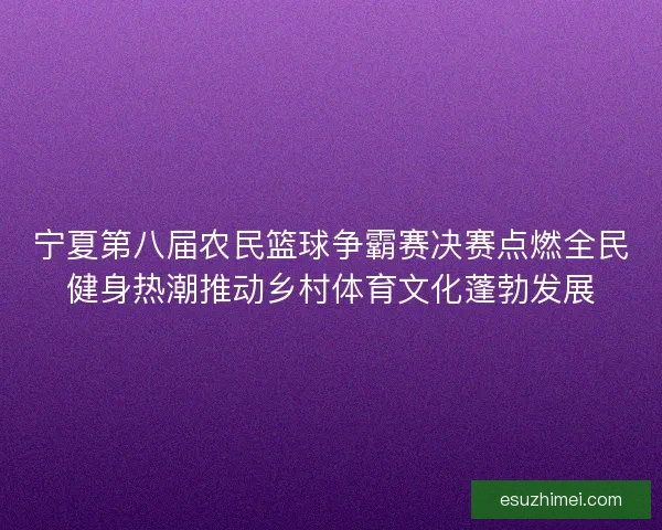 宁夏第八届农民篮球争霸赛决赛点燃全民健身热潮推动乡村体育文化蓬勃发展